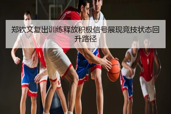 郑钦文复出训练释放积极信号展现竞技状态回升路径