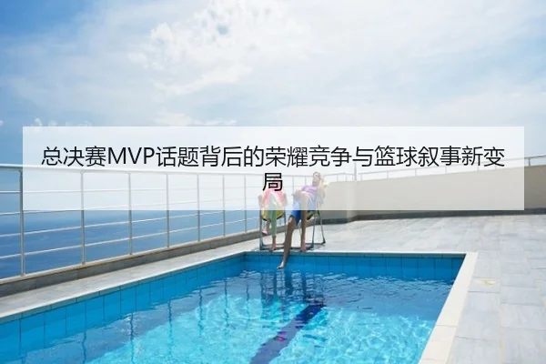 总决赛MVP话题背后的荣耀竞争与篮球叙事新变局