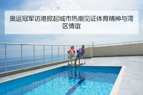 奥运冠军访港掀起城市热潮见证体育精神与湾区情谊