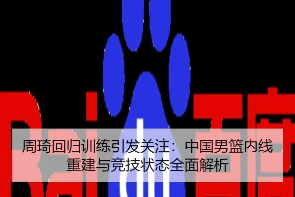 周琦回归训练引发关注：中国男篮内线重建与竞技状态全面解析