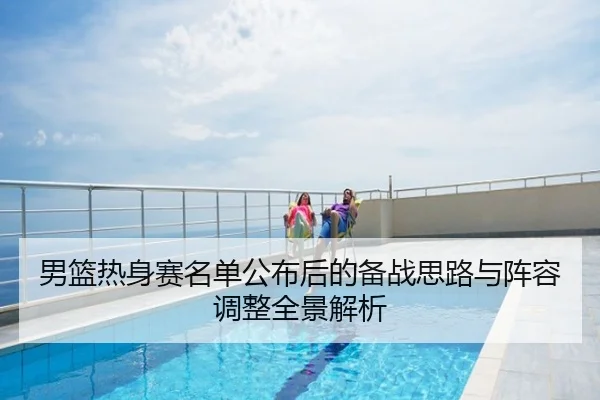 男篮热身赛名单公布后的备战思路与阵容调整全景解析
