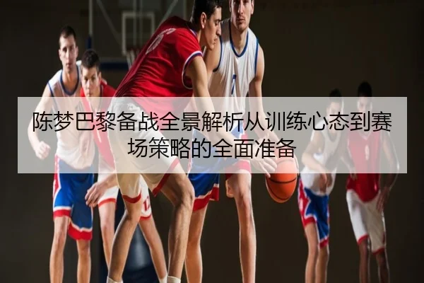 陈梦巴黎备战全景解析从训练心态到赛场策略的全面准备