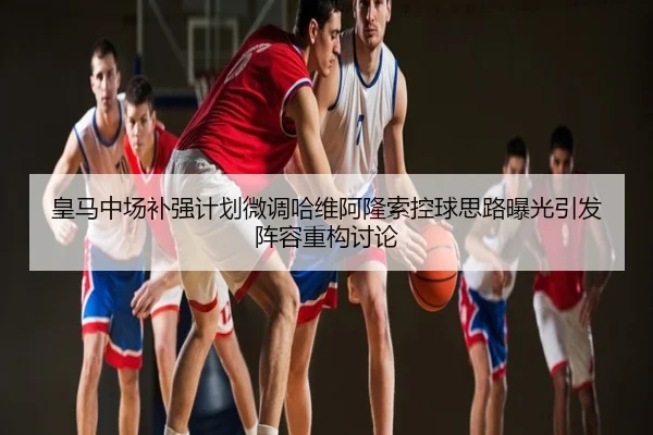 皇马中场补强计划微调哈维阿隆索控球思路曝光引发阵容重构讨论