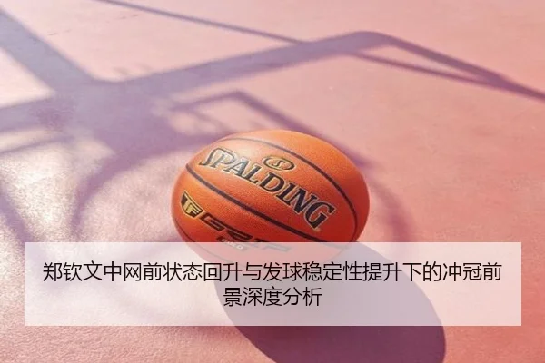 郑钦文中网前状态回升与发球稳定性提升下的冲冠前景深度分析