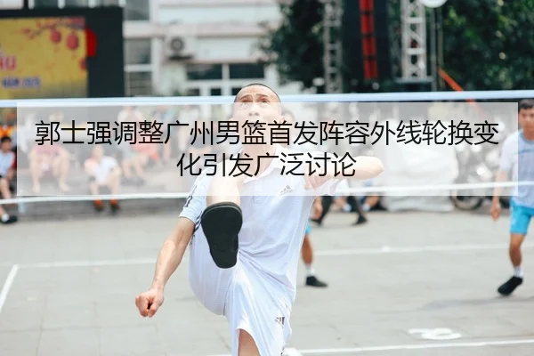 郭士强调整广州男篮首发阵容外线轮换变化引发广泛讨论