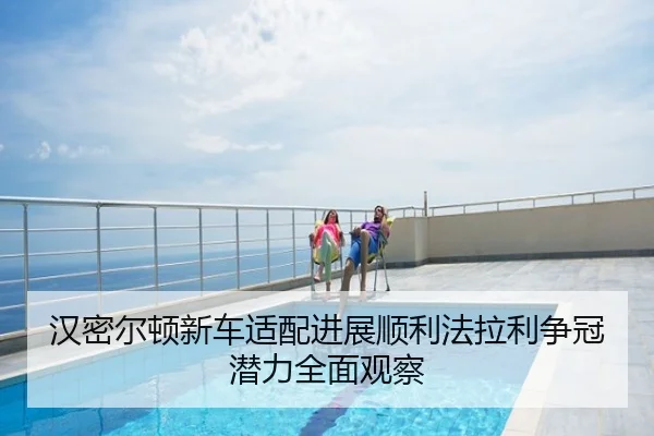 汉密尔顿新车适配进展顺利法拉利争冠潜力全面观察