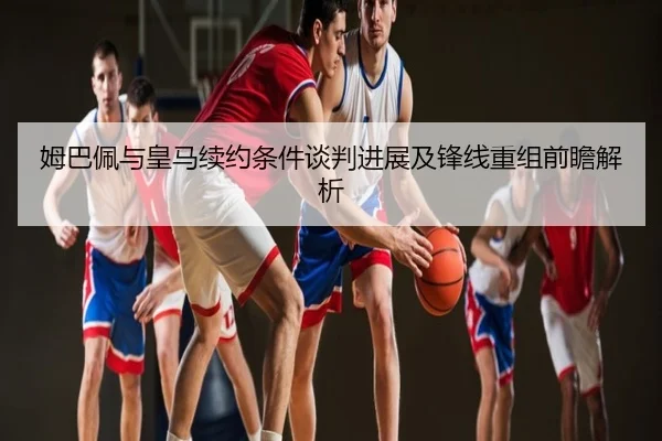 姆巴佩与皇马续约条件谈判进展及锋线重组前瞻解析