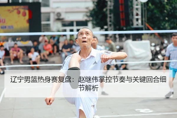 辽宁男篮热身赛复盘：赵继伟掌控节奏与关键回合细节解析